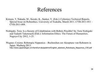 38
References
Kimura, T, Nakada, M., Suzuki, K., Sankai, Y. (Eds.): Cybernics Technical Reports.
Special Issue on Roboethics. University of Tsukuba, March 2011. CYB-2011-011 –
CYB-2011-008.
Nishigaki, Toru: Is a Society of Cohabitation with Robots Possible? In: Toru Nishigaki
and Tadashi Takenouchi (Eds.): Information Ethics. The Future of Humanities.
Nagoya City 2012, 1-25.
Wagner, Cosima: Robotopia Nipponica – Recherchen zur Akzeptanz von Robotern in
Japan. Marburg 2013.
http://www.japanologie.uni-frankfurt.de/japlehre/English_abstract_Robotopia_Nipponica_CW.pdf
 