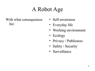7
A Robot Age
With what consequences
for:
• Self-awareness
• Everyday life
• Working environment
• Ecology
• Privacy / Publicness
• Safety / Security
• Surveillance
 