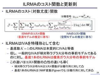 ILRMAのコスト関数と更新則
• ILRMAのコスト（対数尤度）関数
• ILRMAはIVAを特種形として含む
– 基底数 のILRMAは本質的にIVAと等価
– 但し，一般的なIVAが球対称ラプラス分布の事前モデルである
のに対し，基底1本...