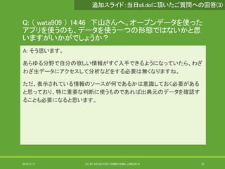 Q: （ wata909 ） 14:46 下山さんへ。オープンデータを使った
アプリを使うのも、データを使う一つの形態ではないかと思
いますがいかがでしょうか？
A: そう思います。
あらゆる分野で自分の欲しい情報がすぐ入手できるようになっていたら、わざ
わざ生データにアクセスして分析などをする必要は無くなりますね。
ただ、表示されている情報のソースが何であるかは意識しておく必要がある
と思っており、特に重要な判断に使うものであれば出典元のデータを確認す
ることも必要になると思います。
2019/5/17 CC BY 4.0 SAYOKO SHIMOYAMA, LINKDATA 21
追加スライド：当日sli.doに頂いたご質問への回答(3)
 
