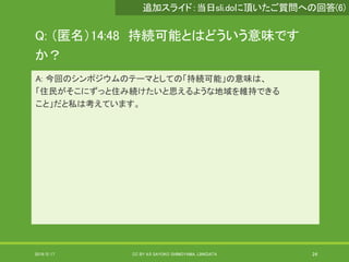 Q: （匿名）14:48 持続可能とはどういう意味です
か？
A: 今回のシンポジウムのテーマとしての「持続可能」の意味は、
「住民がそこにずっと住み続けたいと思えるような地域を維持できる
こと」だと私は考えています。
2019/5/17 CC BY 4.0 SAYOKO SHIMOYAMA, LINKDATA 24
追加スライド：当日sli.doに頂いたご質問への回答(6)
 