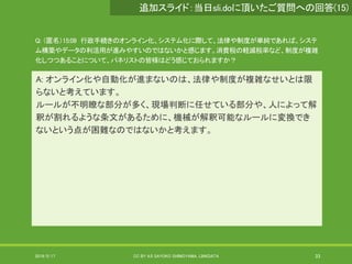Q: （匿名）15:09 行政手続きのオンライン化、システム化に際して、法律や制度が単純であれば、システ
ム構築やデータの利活用が進みやすいのではないかと感じます。消費税の軽減税率など、制度が複雑
化しつつあることについて、パネリストの皆様はどう感じておられますか？
A: オンライン化や自動化が進まないのは、法律や制度が複雑なせいとは限
らないと考えています。
ルールが不明瞭な部分が多く、現場判断に任せている部分や、人によって解
釈が割れるような条文があるために、機械が解釈可能なルールに変換でき
ないという点が困難なのではないかと考えます。
2019/5/17 CC BY 4.0 SAYOKO SHIMOYAMA, LINKDATA 33
追加スライド：当日sli.doに頂いたご質問への回答(15)
 