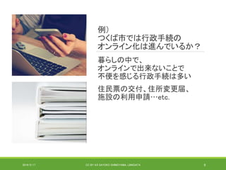 例）
つくば市では行政手続の
オンライン化は進んでいるか？
暮らしの中で、
オンラインで出来ないことで
不便を感じる行政手続は多い
住民票の交付、住所変更届、
施設の利用申請…etc.
2019/5/17 CC BY 4.0 SAYOKO SHIMOYAMA, LINKDATA 9
 
