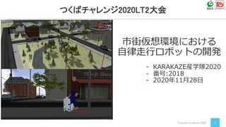 Tsukuba Challenge 2020 1
市街仮想環境における
自律走行ロボットの開発
つくばチャレンジ2020LT2大会
- KARAKAZE産学隊2020
- 番号:2018
- 2020年11月28日
 