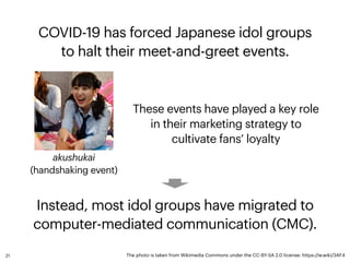 COVID-19 has forced Japanese idol groups
 
to halt their meet-and-greet events.
akushukai
 
(handshaking event)
The photo ...