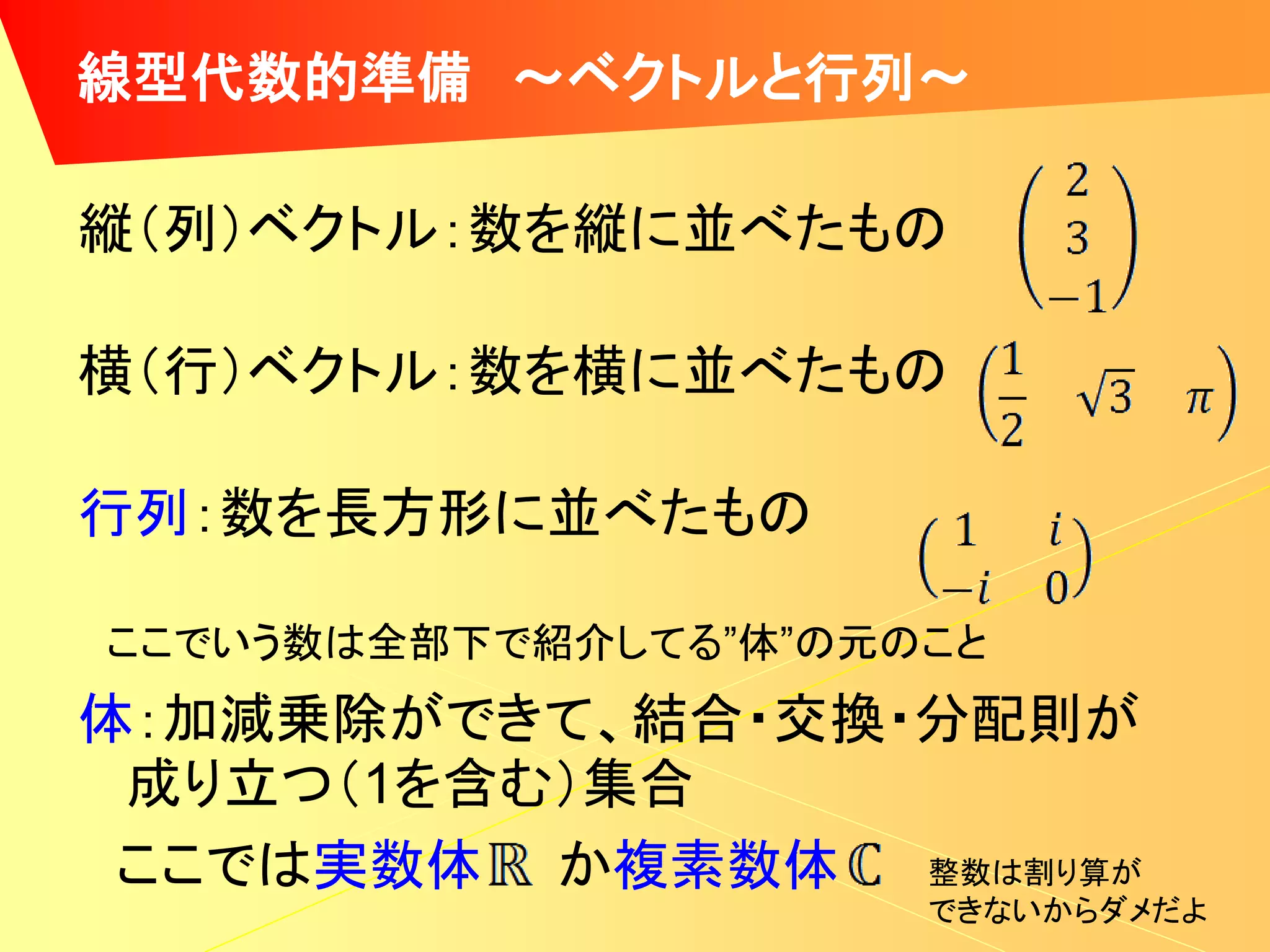 線型代数的準備 ～ベクトルと行列～

縦（列）ベクトル：数を縦に並べたもの

横（行）ベクトル：数を横に並べたもの

行列：数を長方形に並べたもの

ここでいう数は全部下で紹介してる”体”の元のこと
体：加減乗除ができて、結合・交換・分配則が
 成り立つ（1を含む）集合
 ここでは実数体 か複素数体   整数は割り算が
                      できないからダメだよ
 