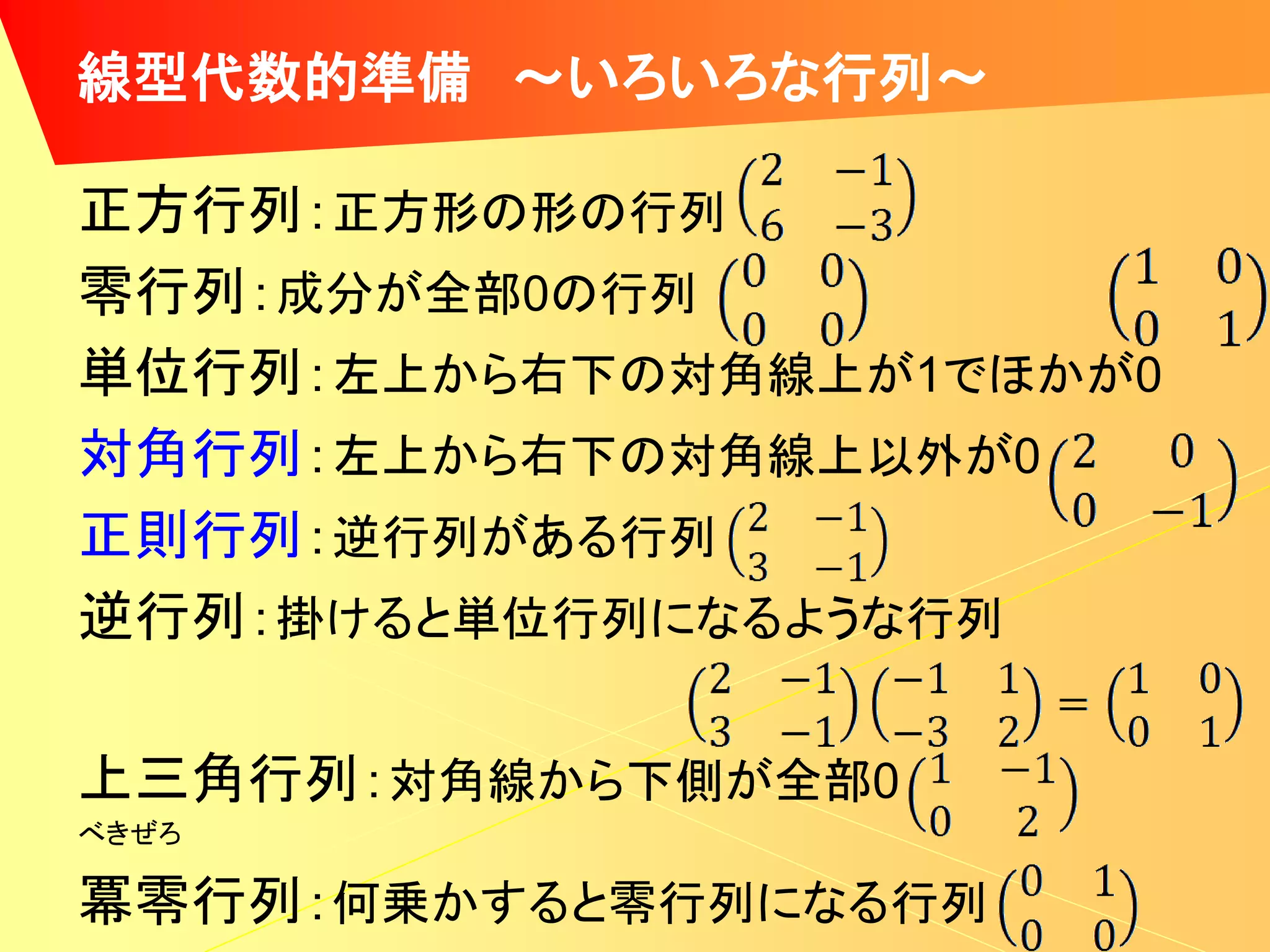 線型代数的準備 ～いろいろな行列～

正方行列：正方形の形の行列
零行列：成分が全部0の行列
単位行列：左上から右下の対角線上が1でほかが0
対角行列：左上から右下の対角線上以外が0
正則行列：逆行列がある行列
逆行列：掛けると単位行列になるような行列

上三角行列：対角線から下側が全部0
べきぜろ

冪零行列：何乗かすると零行列になる行列
 