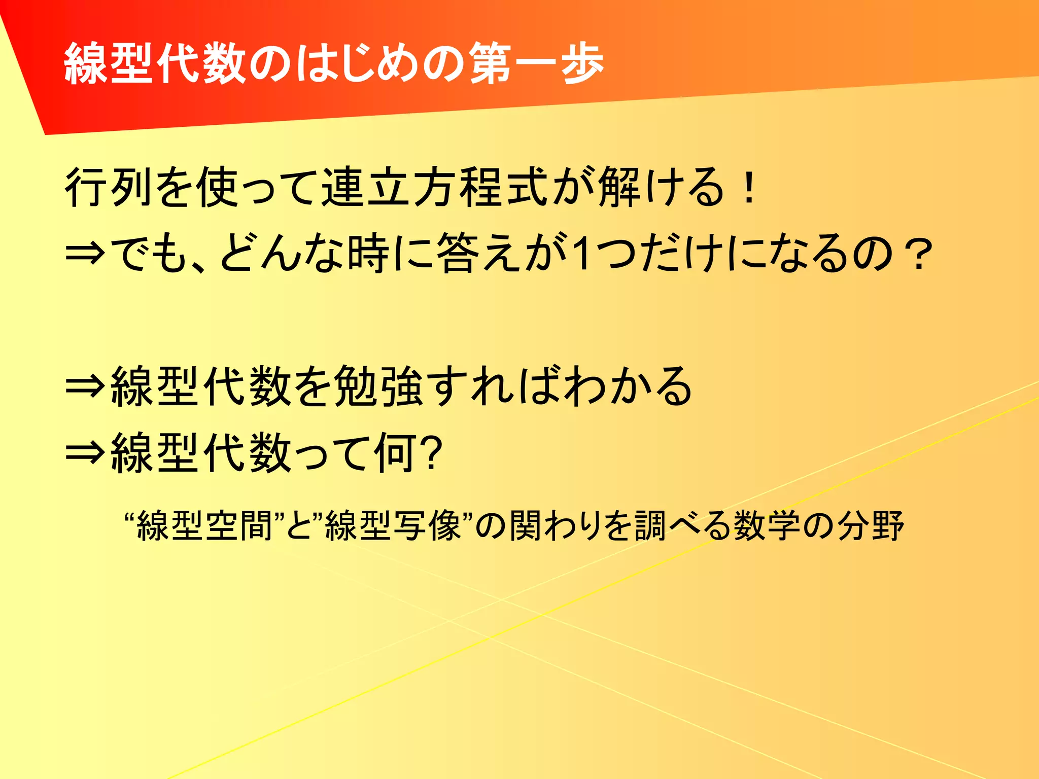 線型代数のはじめの第一歩

行列を使って連立方程式が解ける！
⇒でも、どんな時に答えが1つだけになるの？

⇒線型代数を勉強すればわかる
⇒線型代数って何?
 “線型空間”と”線型写像”の関わりを調べる数学の分野
 