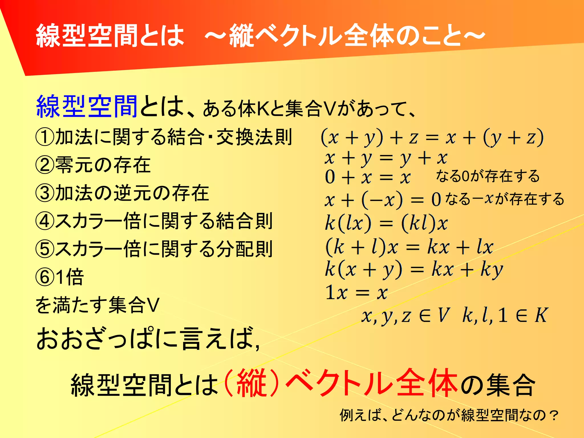 線型空間とは ～縦ベクトル全体のこと～

線型空間とは、ある体Kと集合Vがあって、
①加法に関する結合・交換法則
②零元の存在                 なる0が存在する
③加法の逆元の存在               なる   が存在する
④スカラー倍に関する結合則
⑤スカラー倍に関する分配則
⑥1倍
を満たす集合V
おおざっぱに言えば,
 線型空間とは（縦）ベクトル全体の集合
                 例えば、どんなのが線型空間なの？
 