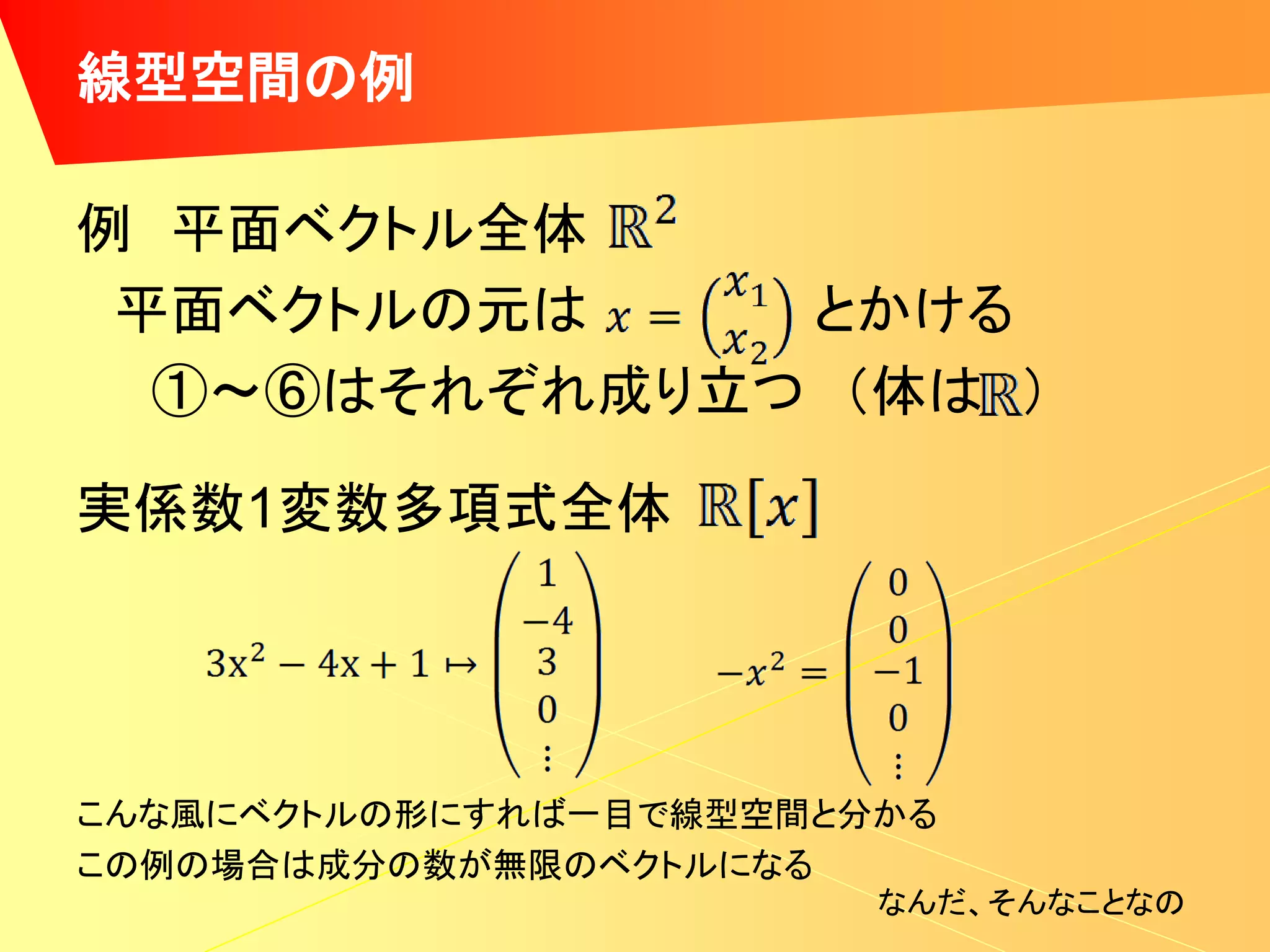 線型空間の例

例 平面ベクトル全体
 平面ベクトルの元は    とかける
  ①～⑥はそれぞれ成り立つ （体は ）

実係数1変数多項式全体




こんな風にベクトルの形にすれば一目で線型空間と分かる
この例の場合は成分の数が無限のベクトルになる
                        なんだ、そんなことなの
 