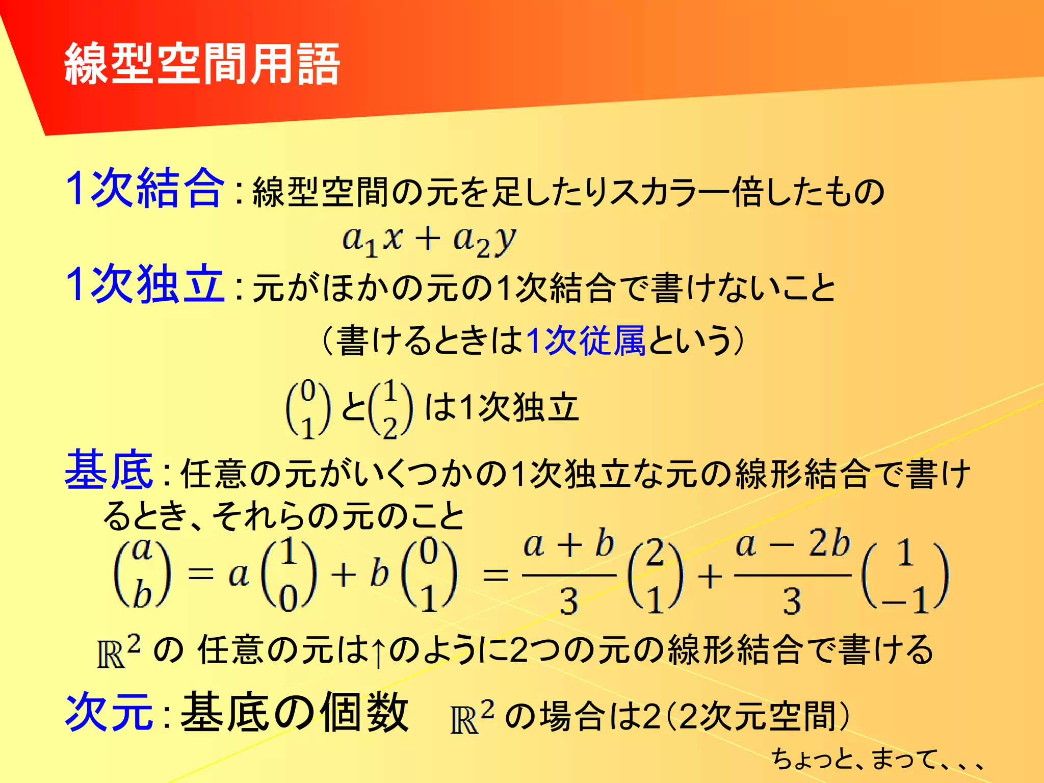 線型空間用語

1次結合：線型空間の元を足したりスカラー倍したもの

1次独立：元がほかの元の1次結合で書けないこと
        （書けるときは1次従属という）
        と   は1次独立
基底：任意の元がいくつかの1次独立な元の線形結合で書け
 るとき、それらの元のこと


  の 任意の元は↑のように2つの元の線形結合で書ける
次元：基底の個数        の場合は2（2次元空間）
                          ちょっと、まって、、、
 