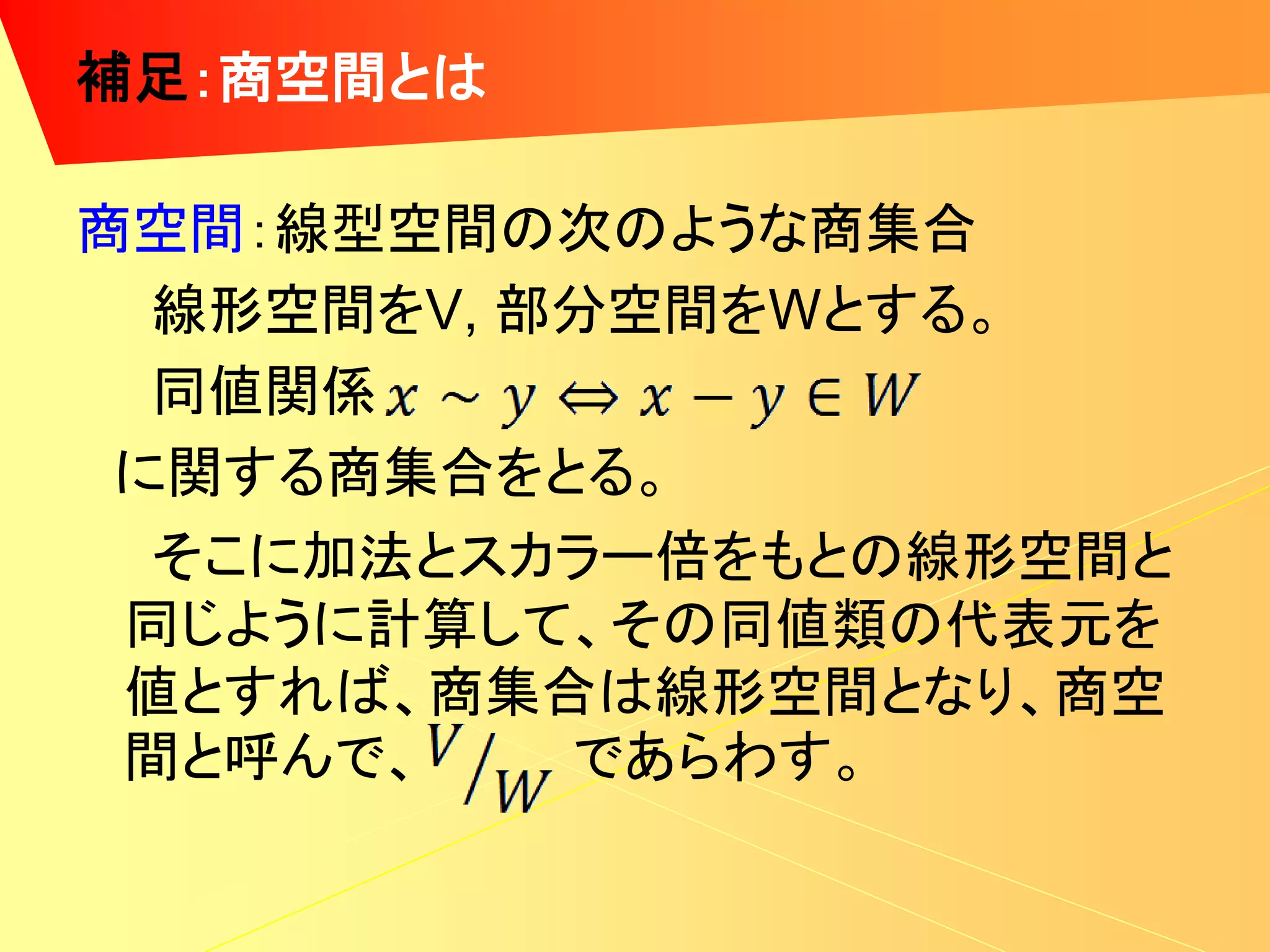 補足：商空間とは

商空間：線型空間の次のような商集合
  線形空間をV, 部分空間をWとする。
  同値関係
 に関する商集合をとる。
  そこに加法とスカラー倍をもとの線形空間と
 同じように計算して、その同値類の代表元を
 値とすれば、商集合は線形空間となり、商空
 間と呼んで、    であらわす。
 