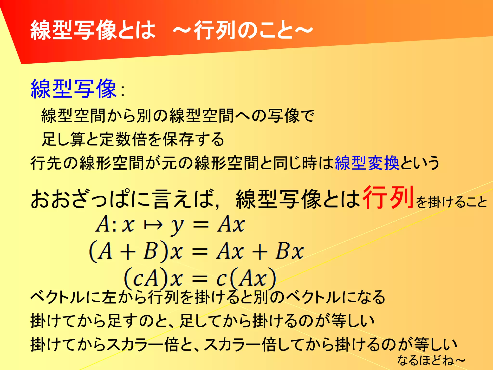 線型写像とは ～行列のこと～

線型写像：
 線型空間から別の線型空間への写像で
 足し算と定数倍を保存する
行先の線形空間が元の線形空間と同じ時は線型変換という

おおざっぱに言えば, 線型写像とは行列を掛けること



ベクトルに左から行列を掛けると別のベクトルになる
掛けてから足すのと、足してから掛けるのが等しい
掛けてからスカラー倍と、スカラー倍してから掛けるのが等しい
                        なるほどね～
 