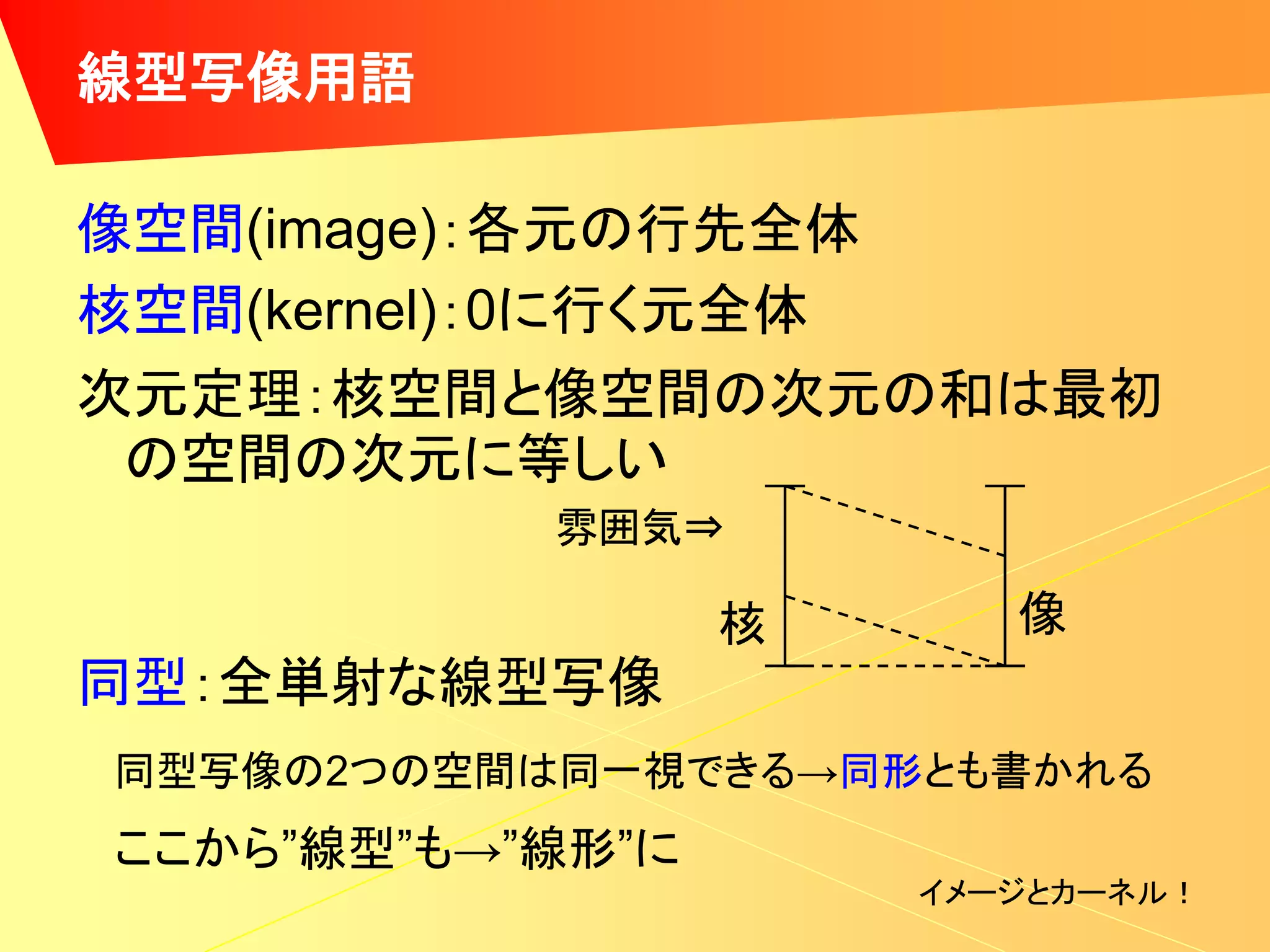 線型写像用語

像空間(image)：各元の行先全体
核空間(kernel)：0に行く元全体
次元定理：核空間と像空間の次元の和は最初
 の空間の次元に等しい
           雰囲気⇒

                  核      像
同型：全単射な線型写像
同型写像の2つの空間は同一視できる→同形とも書かれる
ここから”線型”も→”線形”に
                      イメージとカーネル！
 