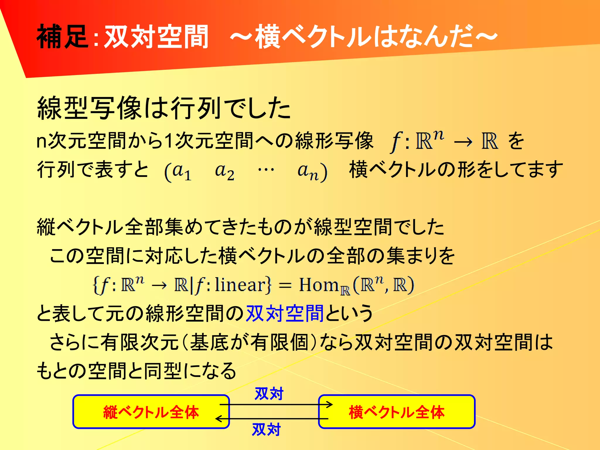 補足：双対空間 ～横ベクトルはなんだ～

線型写像は行列でした
n次元空間から1次元空間への線形写像        を
行列で表すと           横ベクトルの形をしてます

縦ベクトル全部集めてきたものが線型空間でした
 この空間に対応した横ベクトルの全部の集まりを

と表して元の線形空間の双対空間という
 さらに有限次元（基底が有限個）なら双対空間の双対空間は
もとの空間と同型になる
             双対
   縦ベクトル全体        横ベクトル全体
             双対
 
