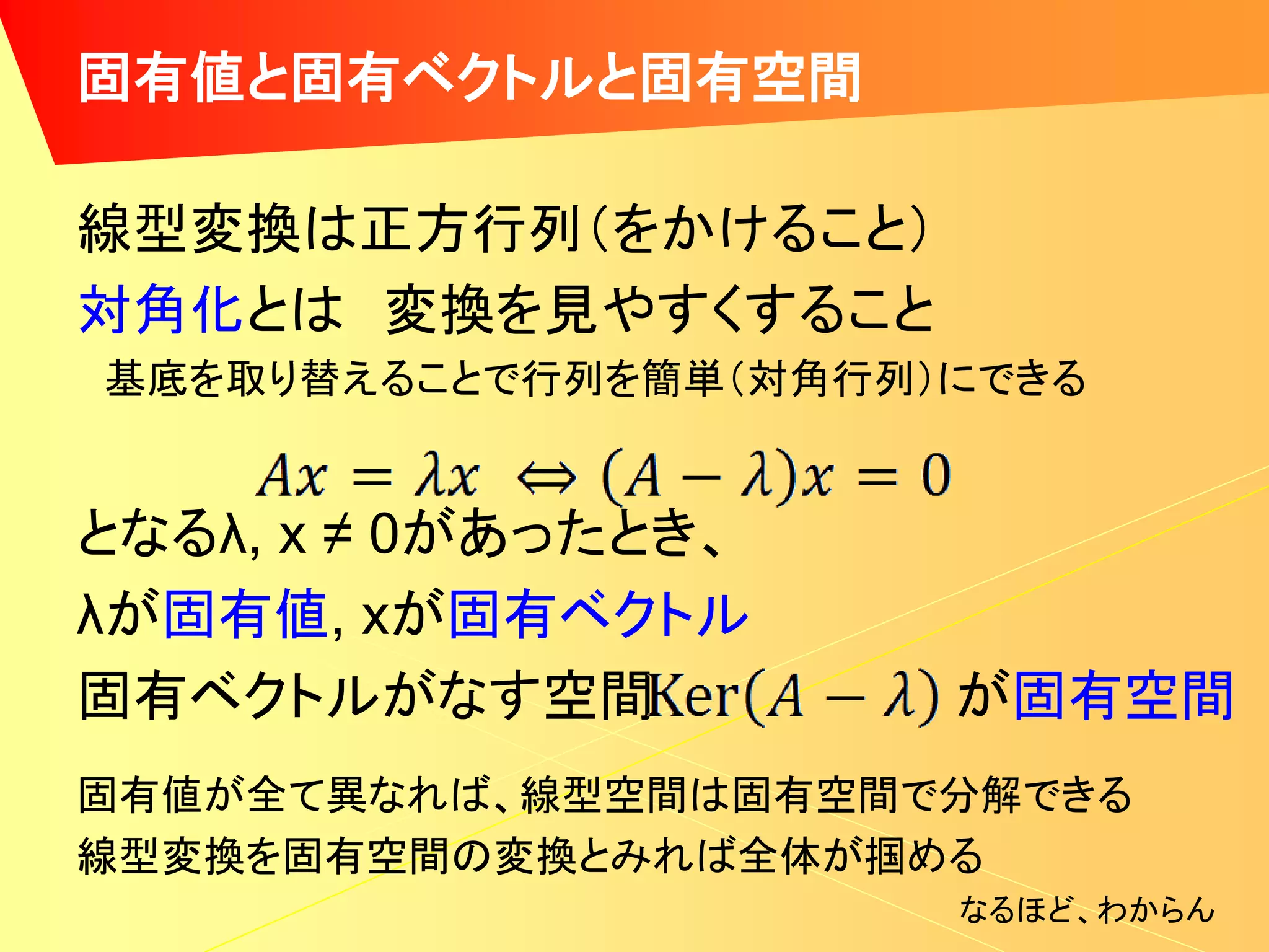 固有値と固有ベクトルと固有空間

線型変換は正方行列（をかけること）
対角化とは 変換を見やすくすること
基底を取り替えることで行列を簡単（対角行列）にできる


となるλ, x ≠ 0があったとき、
λが固有値, xが固有ベクトル
固有ベクトルがなす空間           が固有空間
固有値が全て異なれば、線型空間は固有空間で分解できる
線型変換を固有空間の変換とみれば全体が掴める
                      なるほど、わからん
 