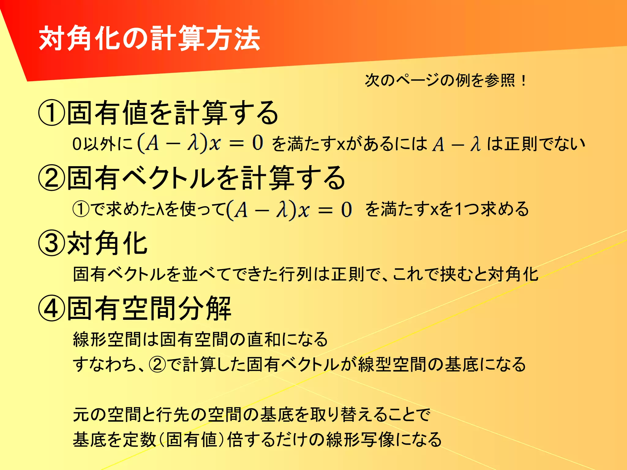 対角化の計算方法
                   次のページの例を参照！

①固有値を計算する
 0以外に         を満たすxがあるには   は正則でない

②固有ベクトルを計算する
 ①で求めたλを使って        を満たすxを1つ求める

③対角化
 固有ベクトルを並べてできた行列は正則で、これで挟むと対角化

④固有空間分解
 線形空間は固有空間の直和になる
 すなわち、②で計算した固有ベクトルが線型空間の基底になる

 元の空間と行先の空間の基底を取り替えることで
 基底を定数（固有値）倍するだけの線形写像になる
 