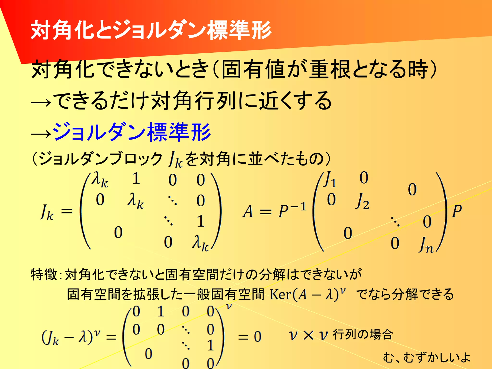 対角化とジョルダン標準形
対角化できないとき（固有値が重根となる時）
→できるだけ対角行列に近くする
→ジョルダン標準形
（ジョルダンブロック   を対角に並べたもの）




特徴：対角化できないと固有空間だけの分解はできないが
   固有空間を拡張した一般固有空間        でなら分解できる

                        行列の場合
                            む、むずかしいよ
 