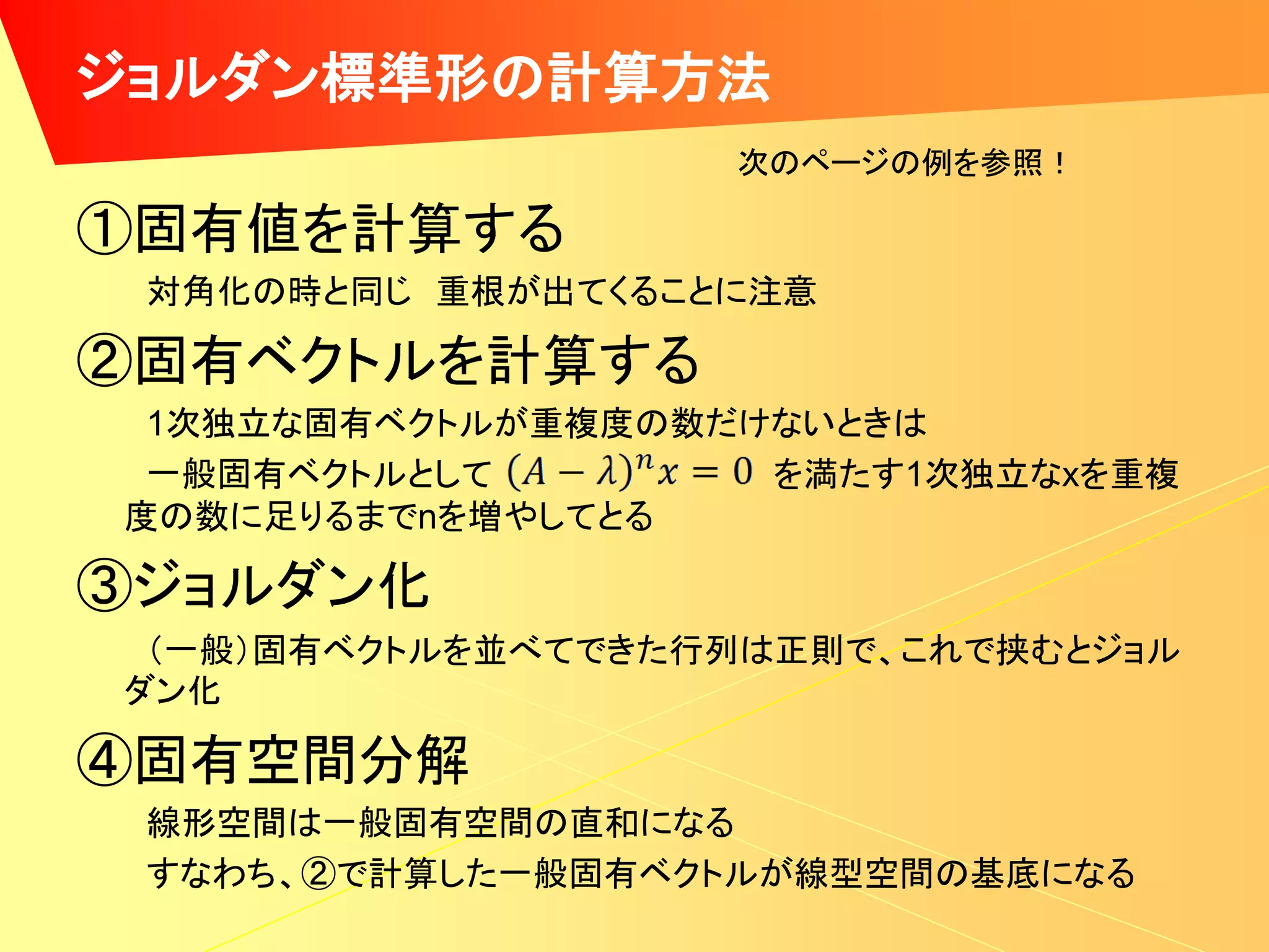 ジョルダン標準形の計算方法
                   次のページの例を参照！

①固有値を計算する
 対角化の時と同じ 重根が出てくることに注意

②固有ベクトルを計算する
 1次独立な固有ベクトルが重複度の数だけないときは
 一般固有ベクトルとして        を満たす1次独立なxを重複
度の数に足りるまでnを増やしてとる

③ジョルダン化
 （一般）固有ベクトルを並べてできた行列は正則で、これで挟むとジョル
ダン化

④固有空間分解
 線形空間は一般固有空間の直和になる
 すなわち、②で計算した一般固有ベクトルが線型空間の基底になる
 