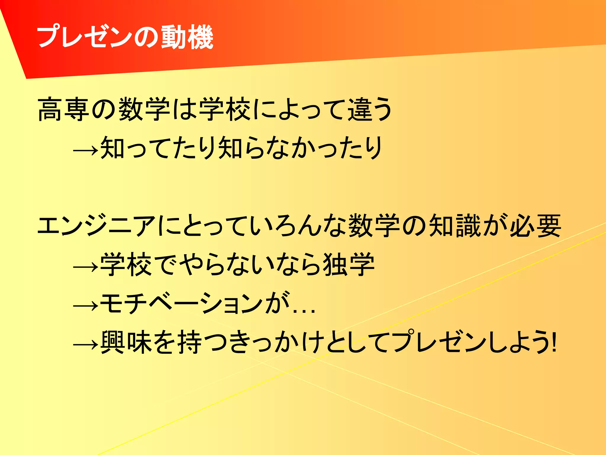 プレゼンの動機

高専の数学は学校によって違う
 →知ってたり知らなかったり

エンジニアにとっていろんな数学の知識が必要
  →学校でやらないなら独学
  →モチベーションが…
  →興味を持つきっかけとしてプレゼンしよう!
 