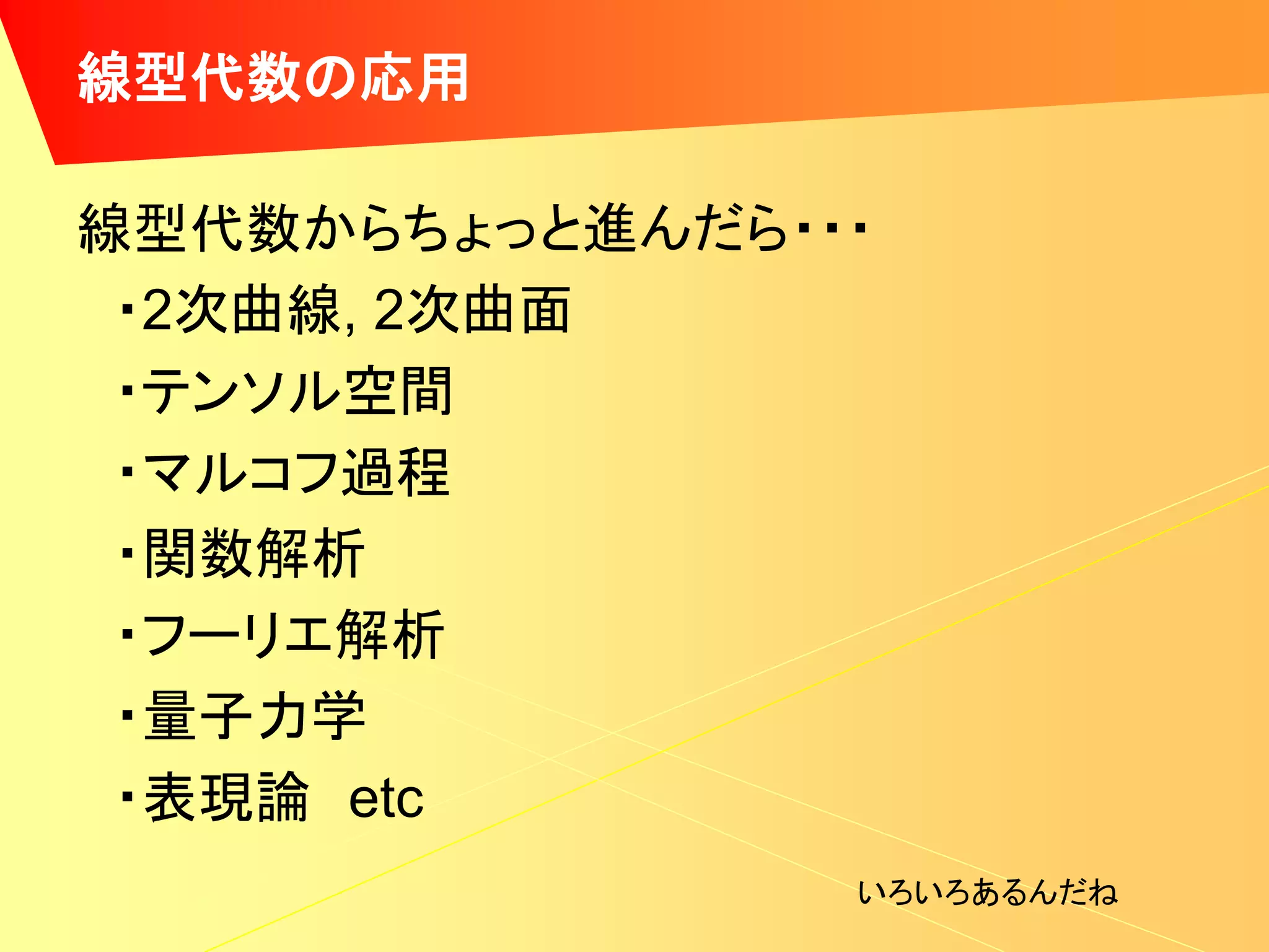 線型代数の応用

線型代数からちょっと進んだら・・・
 ・2次曲線, 2次曲面
 ・テンソル空間
 ・マルコフ過程
 ・関数解析
 ・フーリエ解析
 ・量子力学
 ・表現論 etc
                いろいろあるんだね
 