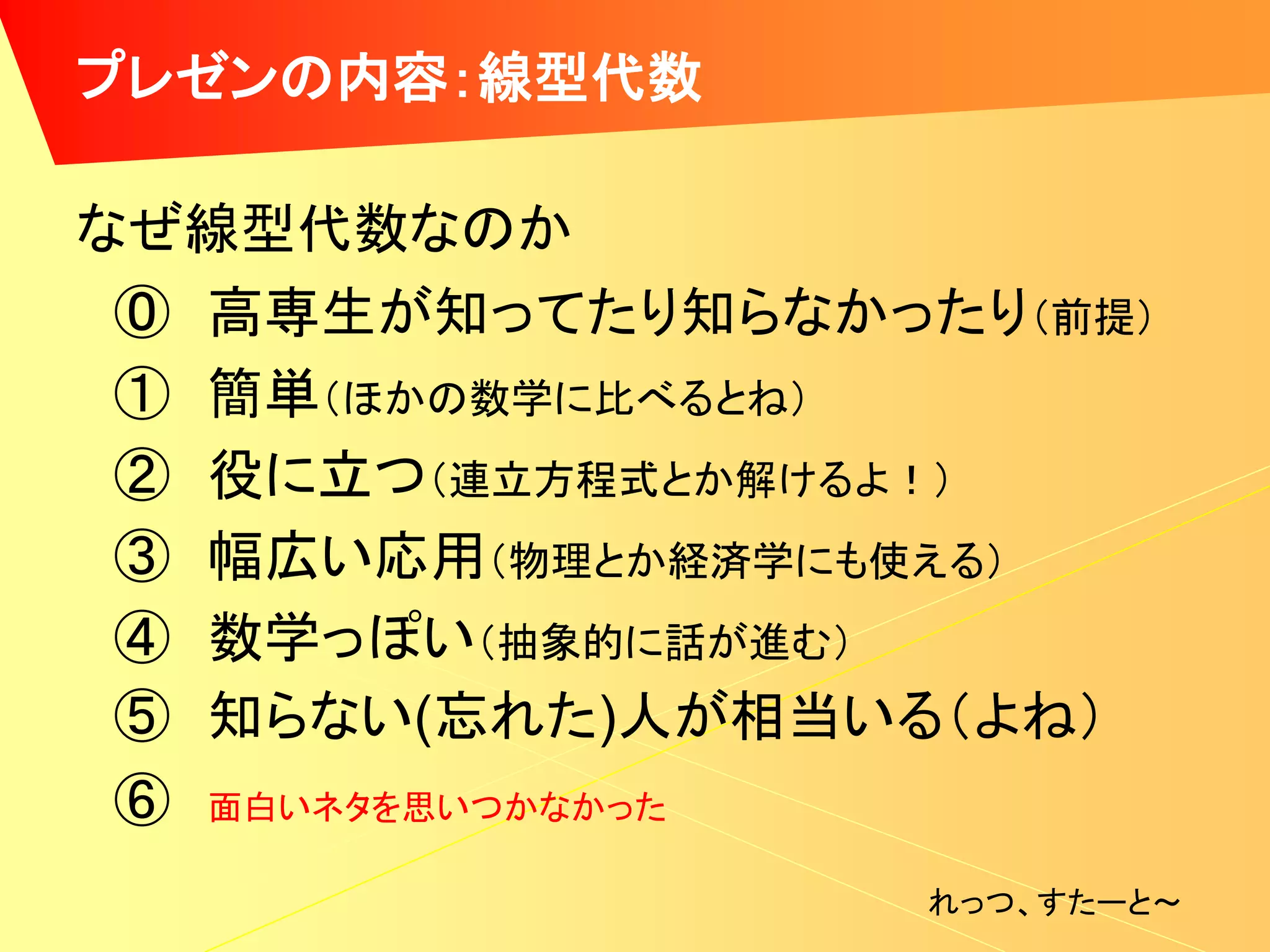プレゼンの内容：線型代数

なぜ線型代数なのか
 ⓪ 高専生が知ってたり知らなかったり（前提）
 ① 簡単（ほかの数学に比べるとね）
 ② 役に立つ（連立方程式とか解けるよ！）
 ③ 幅広い応用（物理とか経済学にも使える）
 ④ 数学っぽい（抽象的に話が進む）
 ⑤ 知らない(忘れた)人が相当いる（よね）
 ⑥ 面白いネタを思いつかなかった
                  れっつ、すたーと～
 