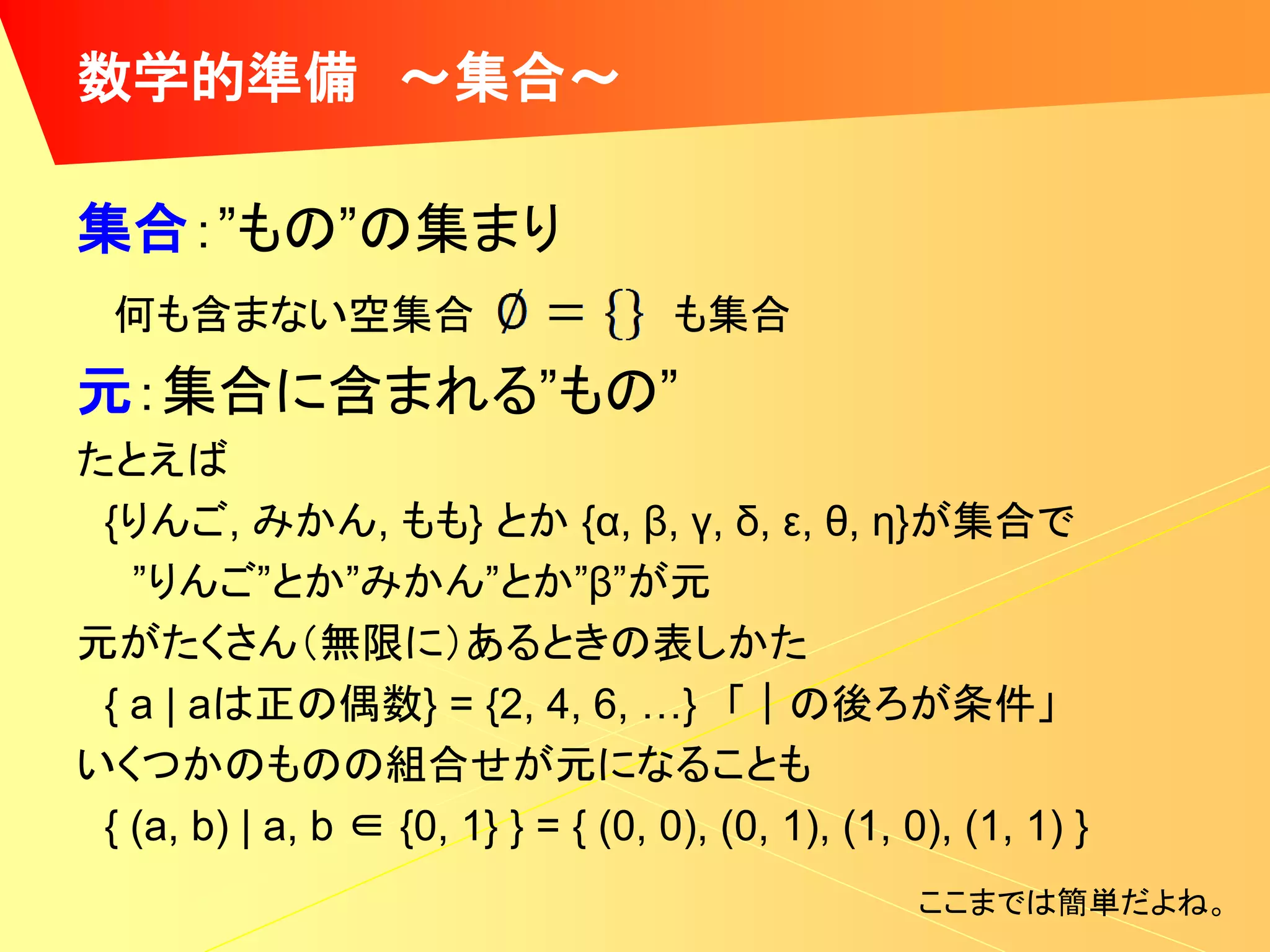 数学的準備 ～集合～

集合：”もの”の集まり
  何も含まない空集合                          も集合
元：集合に含まれる”もの”
たとえば
 {りんご, みかん, もも} とか {α, β, γ, δ, ε, θ, η}が集合で
   ”りんご”とか”みかん”とか”β”が元
元がたくさん（無限に）あるときの表しかた
 { a | aは正の偶数} = {2, 4, 6, …} 「｜の後ろが条件」
いくつかのものの組合せが元になることも
 { (a, b) | a, b ∈ {0, 1} } = { (0, 0), (0, 1), (1, 0), (1, 1) }
                                                     ここまでは簡単だよね。
 