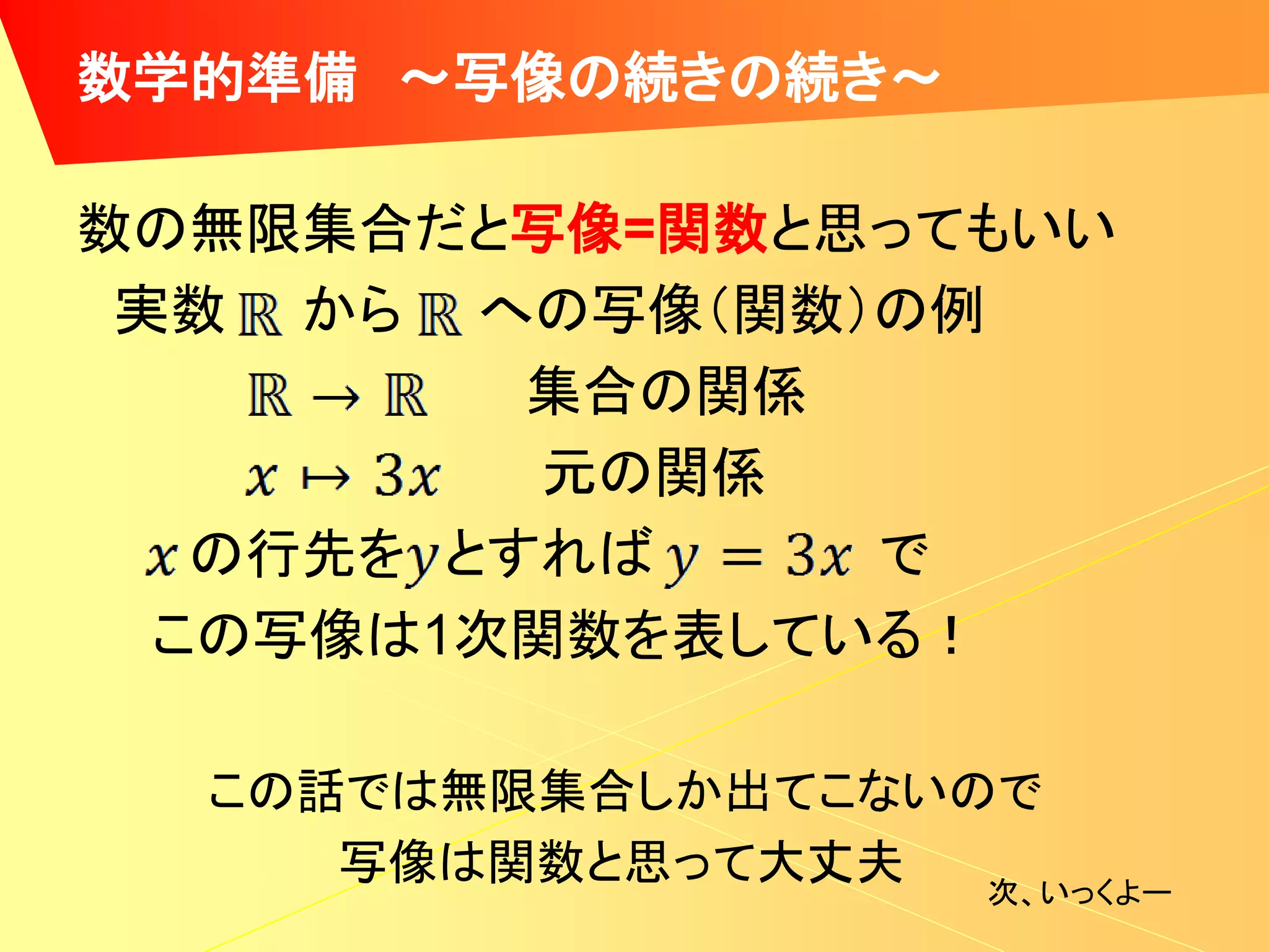 数学的準備 ～写像の続きの続き～

数の無限集合だと写像=関数と思ってもいい
 実数 から への写像（関数）の例
          集合の関係
          元の関係
   の行先を とすれば    で
  この写像は1次関数を表している！

  この話では無限集合しか出てこないので
     写像は関数と思って大丈夫  次、いっくよー
 