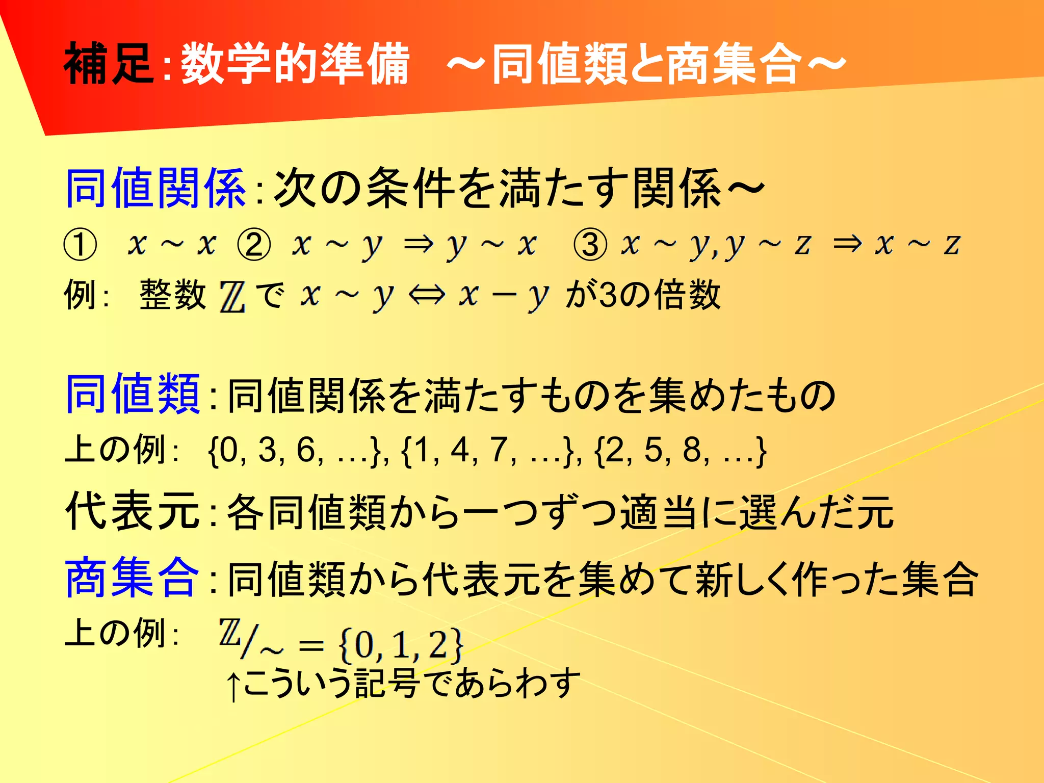 補足：数学的準備 ～同値類と商集合～

同値関係：次の条件を満たす関係～
①     ②                        ③
例： 整数 で                        が3の倍数

同値類：同値関係を満たすものを集めたもの
上の例： {0, 3, 6, …}, {1, 4, 7, …}, {2, 5, 8, …}
代表元：各同値類から一つずつ適当に選んだ元
商集合：同値類から代表元を集めて新しく作った集合
上の例：
          ↑こういう記号であらわす
 