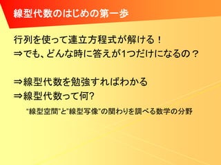 線型代数のはじめの第一歩

行列を使って連立方程式が解ける！
⇒でも、どんな時に答えが1つだけになるの？

⇒線型代数を勉強すればわかる
⇒線型代数って何?
 “線型空間”と”線型写像”の関わりを調べる数学の分野
 