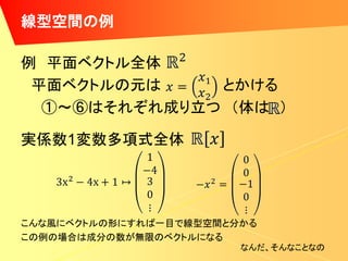線型空間の例

例 平面ベクトル全体
 平面ベクトルの元は    とかける
  ①～⑥はそれぞれ成り立つ （体は ）

実係数1変数多項式全体




こんな風にベクトルの形にすれば一目で線型空間と分かる
この例の場合は成分の数が無限のベクトルになる
                        なんだ、そんなことなの
 