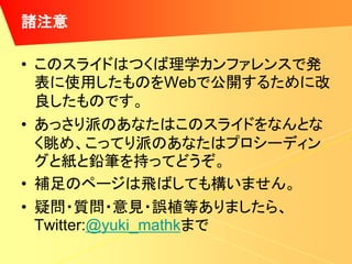 諸注意

• このスライドはつくば理学カンファレンスで発
  表に使用したものをWebで公開するために改
  良したものです。
• あっさり派のあなたはこのスライドをなんとな
  く眺め、こってり派のあなたはプロシーディン
  グと紙と鉛筆を持ってどうぞ。
• 補足のページは飛ばしても構いません。
• 疑問・質問・意見・誤植等ありましたら、
  Twitter:@yuki_mathkまで
 