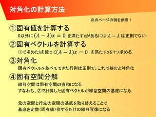 対角化の計算方法
                   次のページの例を参照！

①固有値を計算する
 0以外に         を満たすxがあるには   は正則でない

②固有ベクトルを計算する
 ①で求めたλを使って        を満たすxを1つ求める

③対角化
 固有ベクトルを並べてできた行列は正則で、これで挟むと対角化

④固有空間分解
 線形空間は固有空間の直和になる
 すなわち、②で計算した固有ベクトルが線型空間の基底になる

 元の空間と行先の空間の基底を取り替えることで
 基底を定数（固有値）倍するだけの線形写像になる
 