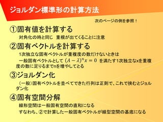 ジョルダン標準形の計算方法
                   次のページの例を参照！

①固有値を計算する
 対角化の時と同じ 重根が出てくることに注意

②固有ベクトルを計算する
 1次独立な固有ベクトルが重複度の数だけないときは
 一般固有ベクトルとして        を満たす1次独立なxを重複
度の数に足りるまでnを増やしてとる

③ジョルダン化
 （一般）固有ベクトルを並べてできた行列は正則で、これで挟むとジョル
ダン化

④固有空間分解
 線形空間は一般固有空間の直和になる
 すなわち、②で計算した一般固有ベクトルが線型空間の基底になる
 