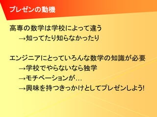 プレゼンの動機

高専の数学は学校によって違う
 →知ってたり知らなかったり

エンジニアにとっていろんな数学の知識が必要
  →学校でやらないなら独学
  →モチベーションが…
  →興味を持つきっかけとしてプレゼンしよう!
 