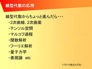 線型代数の応用

線型代数からちょっと進んだら・・・
 ・2次曲線, 2次曲面
 ・テンソル空間
 ・マルコフ過程
 ・関数解析
 ・フーリエ解析
 ・量子力学
 ・表現論 etc
                いろいろあるんだね
 