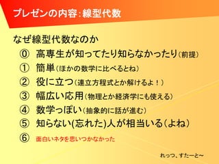 プレゼンの内容：線型代数

なぜ線型代数なのか
 ⓪ 高専生が知ってたり知らなかったり（前提）
 ① 簡単（ほかの数学に比べるとね）
 ② 役に立つ（連立方程式とか解けるよ！）
 ③ 幅広い応用（物理とか経済学にも使える）
 ④ 数学っぽい（抽象的に話が進む）
 ⑤ 知らない(忘れた)人が相当いる（よね）
 ⑥ 面白いネタを思いつかなかった
                  れっつ、すたーと～
 