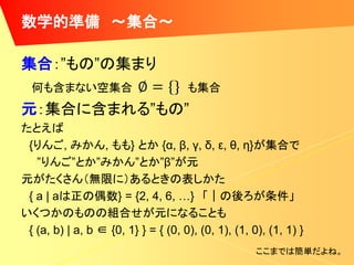 数学的準備 ～集合～

集合：”もの”の集まり
  何も含まない空集合                          も集合
元：集合に含まれる”もの”
たとえば
 {りんご, みかん, もも} とか {α, β, γ, δ, ε, θ, η}が集合で
   ”りんご”とか”みかん”とか”β”が元
元がたくさん（無限に）あるときの表しかた
 { a | aは正の偶数} = {2, 4, 6, …} 「｜の後ろが条件」
いくつかのものの組合せが元になることも
 { (a, b) | a, b ∈ {0, 1} } = { (0, 0), (0, 1), (1, 0), (1, 1) }
                                                     ここまでは簡単だよね。
 
