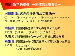 補足：数学的準備 ～同値類と商集合～

同値関係：次の条件を満たす関係～
①     ②                        ③
例： 整数 で                        が3の倍数

同値類：同値関係を満たすものを集めたもの
上の例： {0, 3, 6, …}, {1, 4, 7, …}, {2, 5, 8, …}
代表元：各同値類から一つずつ適当に選んだ元
商集合：同値類から代表元を集めて新しく作った集合
上の例：
          ↑こういう記号であらわす
 