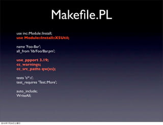 Makeﬁle.PL
                use inc::Module::Install;
                use Module::Install::XSUtil;

                name 'Foo-Bar';
                all_from 'lib/Foo/Bar.pm';

                use_ppport 3.19;
                cc_warnings;
                cc_src_paths qw(xs);

                tests 't/*.t';
                test_requires 'Test::More';

                auto_include;
                WriteAll;




2010   7   24
 