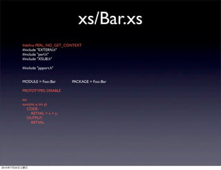 xs/Bar.xs
                #deﬁne PERL_NO_GET_CONTEXT
                #include "EXTERN.h"
                #include "perl.h"
                #include "XSUB.h"

                #include "ppport.h"


                MODULE = Foo::Bar	

   	

   PACKAGE = Foo::Bar	

   	


                PROTOTYPES: DISABLE

                int
                sum(int x, int y)
                    CODE:
                     RETVAL = x + y;
                    OUTPUT:
                     RETVAL




2010   7   24
 