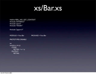 xs/Bar.xs
                #deﬁne PERL_NO_GET_CONTEXT
                #include "EXTERN.h"
                #include "perl.h"
                #include "XSUB.h"

                #include "ppport.h"


                MODULE = Foo::Bar	

   	

   PACKAGE = Foo::Bar	

   	


                PROTOTYPES: DISABLE

                int
                sum(int x, int y)
                    CODE:
                     RETVAL = x + y;
                    OUTPUT:
                     RETVAL




2010   7   24
 