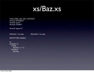 xs/Baz.xs
                #deﬁne PERL_NO_GET_CONTEXT
                #include "EXTERN.h"
                #include "perl.h"
                #include "XSUB.h"

                #include "ppport.h"


                MODULE = Foo::Baz	

   	

   PACKAGE = Foo::Baz	

   	


                PROTOTYPES: DISABLE

                int
                double(int x)
                    CODE:
                     RETVAL = x * 2;
                    OUTPUT:
                     RETVAL




2010   7   24
 