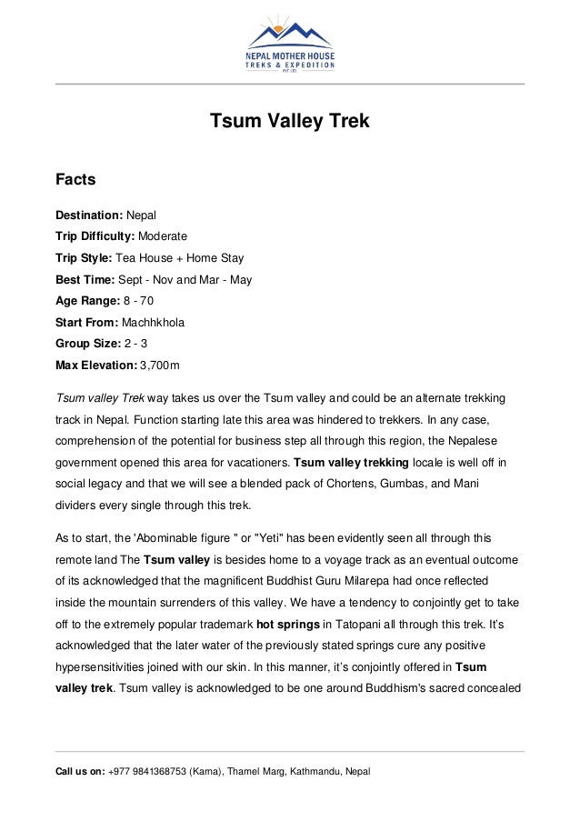 Tsum Valley Trek
Facts
Destination: Nepal
Trip Difficulty: Moderate
Trip Style: Tea House + Home Stay
Best Time: Sept - Nov and Mar - May
Age Range: 8 - 70
Start From: Machhkhola
Group Size: 2 - 3
Max Elevation: 3,700m
Tsum valley Trek way takes us over the Tsum valley and could be an alternate trekking
track in Nepal. Function starting late this area was hindered to trekkers. In any case,
comprehension of the potential for business step all through this region, the Nepalese
government opened this area for vacationers. Tsum valley trekking locale is well off in
social legacy and that we will see a blended pack of Chortens, Gumbas, and Mani
dividers every single through this trek.
As to start, the 'Abominable figure " or "Yeti" has been evidently seen all through this
remote land The Tsum valley is besides home to a voyage track as an eventual outcome
of its acknowledged that the magnificent Buddhist Guru Milarepa had once reflected
inside the mountain surrenders of this valley. We have a tendency to conjointly get to take
off to the extremely popular trademark hot springs in Tatopani all through this trek. It’s
acknowledged that the later water of the previously stated springs cure any positive
hypersensitivities joined with our skin. In this manner, it’s conjointly offered in Tsum
valley trek. Tsum valley is acknowledged to be one around Buddhism's sacred concealed
Call us on: +977 9841368753 (Karna), Thamel Marg, Kathmandu, Nepal
 