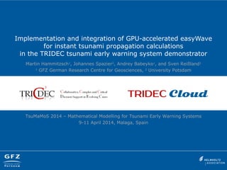 Implementation and integration of GPU-accelerated easyWave
for instant tsunami propagation calculations
in the TRIDEC tsunami early warning system demonstrator
Martin Hammitzsch1
, Johannes Spazier2
, Andrey Babeyko1
, and Sven Reißland1
1
GFZ German Research Centre for Geosciences, 2
University Potsdam
TsuMaMoS 2014 – Mathematical Modelling for Tsunami Early Warning Systems
9-11 April 2014, Malaga, Spain
 