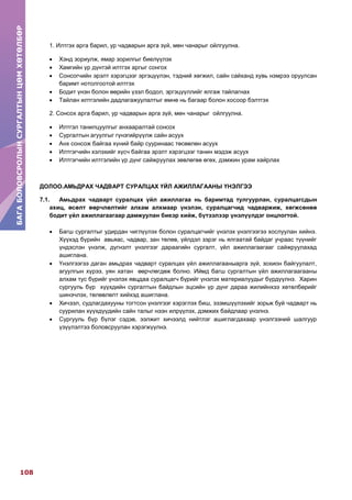 БАГАБОЛОВСРОЛЫНСУРГАЛТЫНЦӨМХӨТӨЛБӨР
108
БАГАБОЛОВСРОЛЫНСУРГАЛТЫНЦӨМХӨТӨЛБӨР
1. Илтгэх арга барил, ур чадварын арга зүй, мөн чанарыг ойлгуулна.
 Хэнд зориулж, ямар зорилгыг биелүүлэх
 Хамгийн үр дүнтэй илтгэх аргыг сонгох
 Сонсогчийн эрэлт хэрэгцээг эргэцүүлэн, тэдний хөгжил, сайн сайханд хувь нэмрээ оруулсан
баримт нотолгоотой илтгэх
 Бодит үнэн болон өөрийн үзэл бодол, эргэцүүллийг ялгаж тайлагнах
 Тайлан илтгэлийн дадлагажуулалтыг өмнө нь багаар болон хосоор бэлтгэх
2. Сонсох арга барил, ур чадварын арга зүй, мөн чанарыг ойлгуулна.
 Илтгэл танилцуулгыг анхааралтай сонсох
 Сургалтын агуулгыг гүнзгийрүүлж сайн асуух
 Анх сонсож байгаа хүний байр сууринаас төсөөлөн асуух
 Илтгэгчийн хэлэхийг хүсч байгаа эрэлт хэрэгцээг танин мэдэж асуух
 Илтгэгчийн илтгэлийн үр дүнг сайжруулах зөвлөгөө өгөх, дэмжин урам хайрлах
ДОЛОО.АМЬДРАХ ЧАДВАРТ СУРАЛЦАХ ҮЙЛ АЖИЛЛАГААНЫ ҮНЭЛГЭЭ
7.1. Амьдрах чадварт суралцах үйл ажиллагаа нь баримтад тулгуурлан, суралцагсдын
ахиц, өсөлт өөрчлөлтийг алхам алхмаар үнэлэн, суралцагчид чадваржиж, хөгжсөнөө
бодит үйл ажиллагаагаар дамжуулан биеэр хийж, бүтээлээр үнэлүүлдэг онцлогтой.
 Багш сургалтыг удирдан чиглүүлэх болон суралцагчийг үнэлэх үнэлгээгээ хослуулан хийнэ.
Хүүхэд бүрийн авьяас, чадвар, зан төлөв, үйлдэл зэрэг нь ялгаатай байдаг учраас түүнийг
үндэслэн үнэлж, дүгнэлт үнэлгээг дараагийн сургалт, үйл ажиллагаагааг сайжруулахад
ашиглана.
 Үнэлгээгээ даган амьдрах чадварт суралцах үйл ажиллагааныарга зүй, зохион байгуулалт,
агуулгын хүрээ, уян хатан өөрчлөгдөж болно. Иймд багш сургалтын үйл ажиллагаагааны
алхам тус бүрийг үнэлэх явцдаа суралцагч бүрийг үнэлэх материалуудыг бүрдүүлнэ. Харин
сургууль бүр хүүхдийн сургалтын байдлын эцсийн үр дүнг дараа жилийнхээ хөтөлбөрийг
шинэчлэх, төлөвлөлт хийхэд ашиглана.
 Хичээл, судлагдахууны тогтсон үнэлгээг хэрэглэх биш, эзэмшүүлэхийг зорьж буй чадварт нь
суурилан хүүхдүүдийн сайн талыг нээн илрүүлэх, дэмжих байдлаар үнэлнэ.
 Сургууль бүр бүлэг сэдэв, ээлжит хичээлд нийтлэг ашиглагдахаар үнэлгээний шалгуур
үзүүлэлтээ боловсруулан хэрэгжүүлнэ.
 