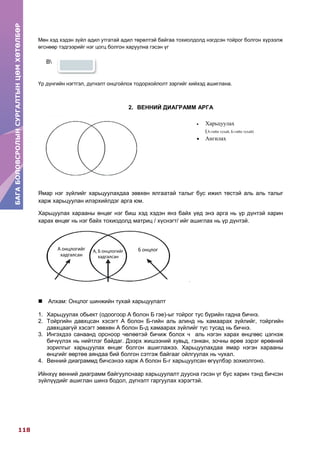 БАГАБОЛОВСРОЛЫНСУРГАЛТЫНЦӨМХӨТӨЛБӨР
118
БАГАБОЛОВСРОЛЫНСУРГАЛТЫНЦӨМХӨТӨЛБӨР
Мөн хэд хэдэн зүйл адил утгатай адил төрөлтэй байгаа тохиолдолд нэгдсэн тойрог болгон хүрээлж
өгснөөр тэдгээрийг нэг цогц болгон харуулна гэсэн үг
В
Үр дүнгийн нэгтгэл, дүгнэлт онцгойлох тодорхойлолт зэргийг хийхэд ашиглана.
2. ВЕННИЙ ДИАГРАММ АРГА
Ямар нэг зүйлийг харьцуулахдаа зөвхөн ялгаатай талыг бус ижил төстэй аль аль талыг
харж харьцуулан илэрхийлдэг арга юм.
Харьцуулах харааны өнцөг нэг биш хэд хэдэн янз байх үед энэ арга нь үр дүнтэй харин
харах өнцөг нь нэг байх тохиодолд матриц / хүснэгт/ ийг ашиглах нь үр дүнтэй.
 Алхам: Онцлог шинжийн тухай харьцуулалт
1. Харьцуулах обьект (одоогоор А болон Б гэе)-ыг тойрог тус бүрийн гадна бичнэ.
2. Тойргийн давхцсан хэсэгт А болон Б-гийн аль алинд нь хамаарах зүйлийг, тойргийн
давхцаагүй хэсэгт зөвхөн А болон Б-д хамаарах зүйлийг тус тусад нь бичнэ.
3. Ингэхдээ санаанд орсноор чөлөөтэй бичиж болох ч аль нэгэн харах өнцгөөс цэгнэж
бичүүлэх нь нийтлэг байдаг. Дээрх жишээний хувьд, гэнкан, зочны өрөө зэрэг өрөөний
зорилгыг харьцуулах өнцөг болгон ашиглажээ. Харьцуулахдаа ямар нэгэн харааны
өнцгийг өөртөө аяндаа бий болгон сэтгэж байгааг ойлгуулах нь чухал.
4. Венний диаграммд бичсэнээ харж А болон Б-г харьцуулсан өгүүлбэр зохиолгоно.
Ийнхүү венний диаграмм байгуулснаар харьцуулалт дуусна гэсэн үг бус харин тэнд бичсэн
зүйлүүдийг ашиглан шинэ бодол, дүгнэлт гаргуулах хэрэгтэй.
 Харьцуулах
(А-гийн тухай, Б-гийн тухай)
 Ангилах
Б онцлогА онцлогийг
хадгалсан
А, Б
онцлогийг
хадгалсан
А онцлогийг
хадгалсан
А, Б онцлогийг
хадгалсан
Б онцлог
 