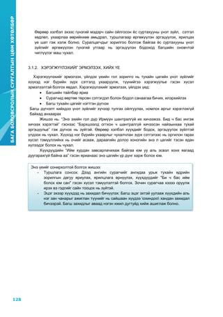 128
БАГАБОЛОВСРОЛЫНСУРГАЛТЫНЦӨМХӨТӨЛБӨР
6
Өөрөөр хэлбэл эхээс гүнзгий мэдэрч сайн ойлгосон ѐс суртахууны үнэт зүйл, сэтгэл
хөдлөл, ухаарлаа өөрийнхөө амьдрал, туршлагаар өргөжүүлэн эргэцүүлэх, ярилцах
үе шат гэж хэлж болно. Суралцагчдыг зорилгоо болгож байгаа ѐс суртахууны үнэт
зүйлийг өргөжүүлэн гүнзгий утгаар нь эргэцүүлэн бодоход багшийн оновчтой
чиглүүлэг маш чухал.
3.1.2. ХЭРЭГЖҮҮЛЭХИЙГ ЭРМЭЛЗЭХ, ХИЙХ ҮЕ
Хэрэгжүүлэхийг эрмэлзэх, үйлдэх үеийн гол зорилго нь тухайн цагийн үнэт зүйлийг
хүүхэд нэг бүрийн зүрх сэтгэлд ухааруулж, түүнийгээ хэрэгжүүлье гэсэн хүсэл
эрмэлзэлтэй болгох явдал. Хэрэгжүүлэхийг эрмэлзэх, үйлдэх үед:
 Багшийн тайлбар яриа
 Сурагчид өөртөө төрсөн сэтгэгдэл болон бодол санаагаа бичих, илэрхийлэх
 Багш тухайн цагийг нэгтгэн дүгнэх
Багш дүгнэлт хийхдээ үнэт зүйлийг хүчээр тулгах ойлгуулах, номлох аргыг хэрэглэхгүй
байхад анхаарах
Жишээ нь. “Энэ эхийн гол дүр Ирмүүн шантралгүй их хичээжээ. Бид ч бас ингэж
хичээх хэрэгтэй” гэснээс “Бэрхшээлд огтхон ч шантралгүй хичээсэн найзынхаа тухай
эргэцүүлье” гэж дүгнэх нь зүйтэй. Өөрөөр хэлбэл хүүхдийг бодох, эргэцүүлэх зүйлтэй
үлдээх нь чухал. Хүүхэд нэг бүрийн ухаарлыг чухалчлан зүрх сэтгэлээс нь оргилон гарах
хүсэл тэмүүллийнх нь очийг асааж, дараагийн долоо хоногийн энэ л цагийг тэсэн ядан
хүлээдэг болох нь чухал.
Хүүхдүүдийн “Ийм хурдан завсарлачихаж байгаа юм уу аль эсвэл хонх яагаад
дуугарахгүй байна аа” гэсэн ярианаас энэ цагийн үр дүнг харж болох юм.
Энэ үеийг сонирхолтой болгох жишээ:
- Туршлага сонсох: Дээд ангийн сурагчийг ангидаа урьж тухайн өдрийн
зорилгын дагуу яриулах, ярилцлага өрнүүлэх, хүүхдүүдийг "Би ч бас ийм
болох юм сан" гэсэн хүсэл тэмүүлэлтэй болгох. Зочин сурагчаа хэзээ оруулж
ирэх вэ гэдгийг сайн тооцох нь зүйтэй.
- Эцэг эхээр хүүхдэд нь захидал бичүүлэх: Багш эцэг эхтэй уулзаж хүүхдийн аль
нэг зан чанарыг ажиглан түүнийг нь сайшаан хүүдээ охиндоо хандан захидал
бичээрэй. Багш захидлыг аваад нэгэн ижил дугтуйд хийж ашиглаж болно.
 