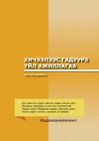 144
БАГАБОЛОВСРОЛЫНСУРГАЛТЫНЦӨМХӨТӨЛБӨР
ХИЧЭЭЛЭЭС ГАДУУРХ
ҮЙЛ АЖИЛЛАГАА
Арга зүйн удирдамж
Цус шингэн судал хөнгөн таван насны үест
Чанарыг зөвшөөн усгал уян сургаалтай
Чадал зориг бадарсан арван наснаас дээш
Чанга зориг эхэлж, сургаал үл авмой.
“
”
Ишданзанваанжил
 