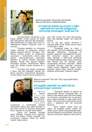 156
БАГАБОЛОВСРОЛЫНСУРГАЛТЫНЦӨМХӨТӨЛБӨР
Баянгол дүүргийн 28 дугаар сургуулийн
бага ангийн багш С.Жаргалсайхан:
ХҮҮХДҮҮД ӨМНӨ НЬ ХЭЗЭЭ Ч ИЙМ
ӨӨРТӨӨ ИТГЭЛТЭЙ БАЙДЛААР
ХИЧЭЭЛД ОРОЛЦДОГ БАЙГААГҮЙ
	 *Хүүхэд бүрийг хөгжүүлье л гэж
бодож байвал эхлээд хүүхэд нэг бүрээ
зөв тодорхойлох хэрэгтэй. Юу сонирхдог,
ямар авьяастайг нь мэдэж авна гэсэн үг.
Мэдэгдэхгүй байвал илрүүлнэ гэсэн үг
шүү дээ.
	 *Хүүхдэд өөрийнх нь сонирхож
хийдэг зүйлээр нь дамжуулж хичээл
заавал амархан ойлгож, тогтоодог. Тоо,
Монгол хэлний хичээл, ёс суртахууны
хичээлдээ ч технологийн хичээл дээр
хийсэн хэрэглэгдэхүүнээ ашиглана.
Өөрийнх нь хийсэн зүйлийг ашиглаад
заахаар хүүхэд маш дуртай байдаг.
Хичээлдээ дуртай, сонирхолтой байна
гэдэг бол тухайн хүүхэд хөгжинө өө л
гэсэн үг.
	 *Сүүлийн жил гаруйн хугацаанд
л багш нар өөр оөрсдийн аргаар аль
болох хичээлээ сонирхолтой явуулахыг
хичээж байна. Хуучин шигээ яамнаас энэ
цагт ийм хичээл ор гэхээ больчихсон.
Багш нар өөрсдөө мэддэг эрх мэдэлтэй
болсон.
Гол нь тэр жил сургах ёстойгоо л
сургасан байх ёстой. Харин яаж вэ гэдэг
нь багшийн л хэрэг.
	 *Хүүхдүүд өмнө нь хэзээ ч
ийм өөртөө итгэлтэй байдлаар хичээлд
оролцдог байгаагүй. Хичээлдээ их
дуртай, идэвхтэй, өрсөлдөөнтэй болсон.
Нэг нэгнээсээ хоцрох тун дургүй.
Ямар сайндаа л ойлгохгүй байгаагаа
хичээлийн дараа үлдэж, асууж мэдчихээд
явж байхав дээ. Би ангидаа хөтөч
хүүхдүүдээр хичээлээ явуулдаг. Зарим
хүүхдүүд багшаас эмээгээд хичээлээ
гүйцэт асууж чаддаггүй. Харин хөтөч
хүүхдээс санаа зовох зүйлгүй асуудаг.
Амархан ойлголцдог. Амархан сурдаг.
Баянгол дүүргийн “Ган зам” 20-р сургуулийн багш
Д.Алтантуяа:
ХҮҮХДИЙГ ӨӨРИЙГ НЬ ӨӨРТЭЙ НЬ
ХАРЬЦУУЛДАГ БОЛСОН
	 * Ө м н ө
нь зөвхөн
с о н г о ж
авсан хэдэн
хүүхэдтэйгээ
а ж и л л а а д ,
т у х а й н
хүүхдүүдээ л олимпиадад бэлдэж
хөгжүүлдэг байсан бол одоо нийтээр нь
авч үзэж, хүүхэд нэг бүрчлэн хөгжүүлдэг
болж, түүнийг нь үнэлдэг болж байна.
	 *Багш хүн ерөөсөө хүүхдэд
урам хайрлаж, хүүхдэд итгэл төрүүлэх
ёстой юм байна. Тэгээд хүүхдийг чин
сэтгэлээсээ хайрлах ёстой юм байна
гэдгийг мэдэж авсан.
	 *Хүүхдийг өөрийг нь өөртэй нь
харьцуулдаг болсон. Бусадтай биш. Чи
емнө нь ийм байсан одоо ийм болж байна
гэх мэтчилэн. Хүүхдийн мууг нь хэлэхээс
илүү чадаж байгаад нь урам өгдөг болж
байна. Энэ үнэлгээнд шилжсэнээр хүүхэд
хэзээ ч өөрийгөө муу гэж дүгнэхээ
больсон.
	 Багш намайг чадна гэсэн би
чадна. Би өнөөдөр чадсан учраас энэ
таван хошууг авсан гээд урамшаад явдаг.
Энэ бол бидний хүүхэд бүрийг хегжүүлэх
ажилд түлхэц болж чадсан их зөв үнэлгээ.
 